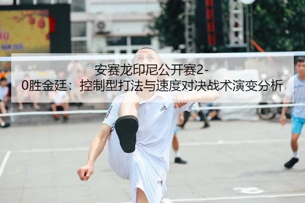 安赛龙印尼公开赛2-0胜金廷：控制型打法与速度对决战术演变分析