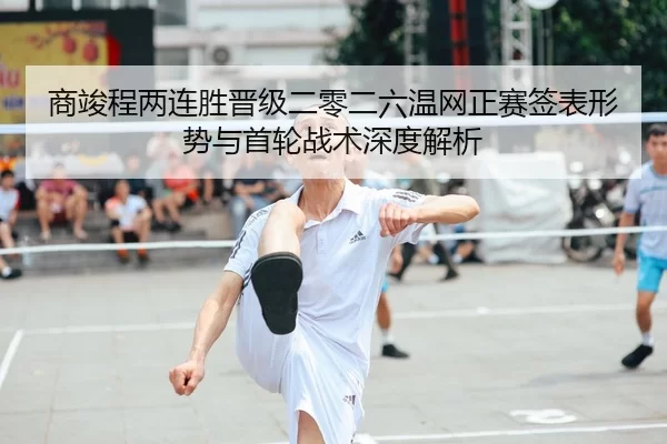 商竣程两连胜晋级二零二六温网正赛签表形势与首轮战术深度解析