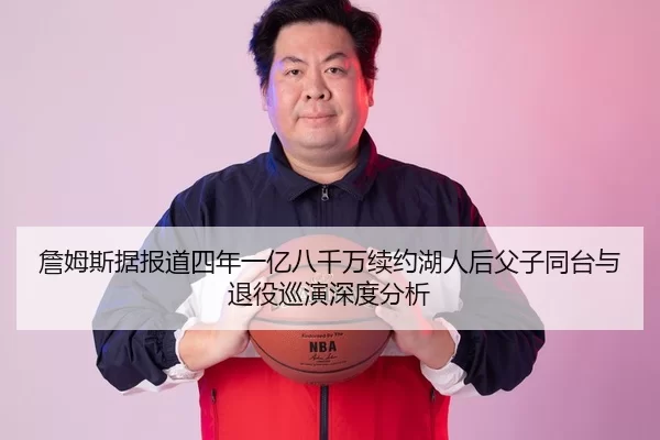 詹姆斯据报道四年一亿八千万续约湖人后父子同台与退役巡演深度分析