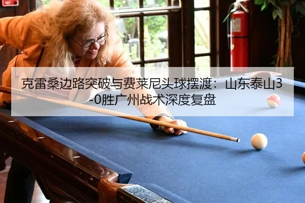 克雷桑边路突破与费莱尼头球摆渡：山东泰山3-0胜广州战术深度复盘