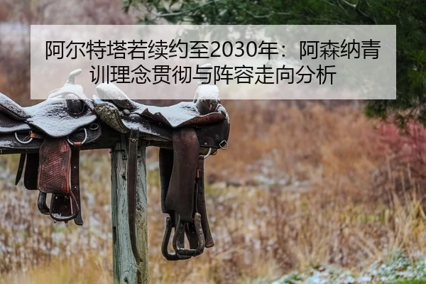 阿尔特塔若续约至2030年：阿森纳青训理念贯彻与阵容走向分析