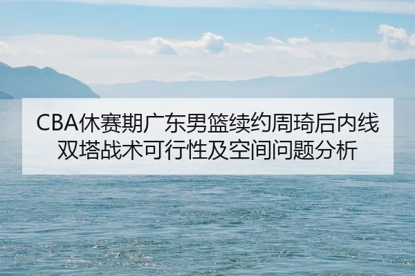 CBA休赛期广东男篮续约周琦后内线双塔战术可行性及空间问题分析
